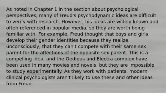 As noted in Chapter 1 in the section about psychological perspectives, many of Freud's psychodynamic ideas are difficult to verify with research. However, his ideas are widely known and often referenced in popular media, so they are worth being familiar with. For example, Freud thought that boys and girls develop their gender identities because they realize, unconsciously, that they can't compete with their same-sex parent for the affections of the opposite sex parent. This is a compelling idea, and the Oedipus and Electra complex have been used in many movies and novels, but they are impossible to study experimentally. As they work with patients, modern clinical psychologists aren't likely to use these and other ideas from Freud.