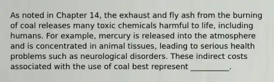 As noted in Chapter 14, the exhaust and fly ash from the burning of coal releases many toxic chemicals harmful to life, including humans. For example, mercury is released into the atmosphere and is concentrated in animal tissues, leading to serious health problems such as neurological disorders. These indirect costs associated with the use of coal best represent __________.