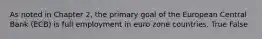 As noted in Chapter 2, the primary goal of the European Central Bank (ECB) is full employment in euro zone countries. True False