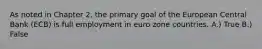 As noted in Chapter 2, the primary goal of the European Central Bank (ECB) is full employment in euro zone countries. A.) True B.) False