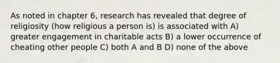 As noted in chapter 6, research has revealed that degree of religiosity (how religious a person is) is associated with A) greater engagement in charitable acts B) a lower occurrence of cheating other people C) both A and B D) none of the above