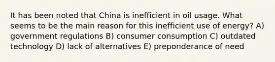 It has been noted that China is inefficient in oil usage. What seems to be the main reason for this inefficient use of energy? A) government regulations B) consumer consumption C) outdated technology D) lack of alternatives E) preponderance of need