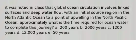 it was noted in class that global ocean circulation involves linked surfaces and deep water flow, with an initial source region in the North Atlantic Ocean to a point of upwelling in the North Pacific Ocean. approximately what is the time required for ocean water to complete this journey? a. 200 years b. 2000 years c. 1200 years d. 12,000 years e. 50 years