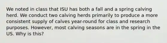 We noted in class that ISU has both a fall and a spring calving herd. We conduct two calving herds primarily to produce a more consistent supply of calves year-round for class and research purposes. However, most calving seasons are in the spring in the US. Why is this?