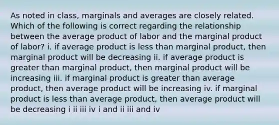 As noted in class, marginals and averages are closely related. Which of the following is correct regarding the relationship between the average product of labor and the marginal product of labor? i. if average product is less than marginal product, then marginal product will be decreasing ii. if average product is greater than marginal product, then marginal product will be increasing iii. if marginal product is greater than average product, then average product will be increasing iv. if marginal product is less than average product, then average product will be decreasing i ii iii iv i and ii iii and iv