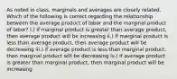 As noted in class, marginals and averages are closely related. Which of the following is correct regarding the relationship between the average product of labor and the marginal product of labor? I.) if marginal product is greater than average product, then average product will be increasing ii.) if marginal product is less than average product, then average product will be decreasing iii.) if average product is less than marginal product, then marginal product will be decreasing iv.) if average product is greater than marginal product, then marginal product will be increasing