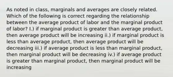 As noted in class, marginals and averages are closely related. Which of the following is correct regarding the relationship between the average product of labor and the marginal product of labor? I.) if marginal product is <a href='https://www.questionai.com/knowledge/ktgHnBD4o3-greater-than' class='anchor-knowledge'>greater than</a> average product, then average product will be increasing ii.) if marginal product is <a href='https://www.questionai.com/knowledge/k7BtlYpAMX-less-than' class='anchor-knowledge'>less than</a> average product, then average product will be decreasing iii.) if average product is less than marginal product, then marginal product will be decreasing iv.) if average product is greater than marginal product, then marginal product will be increasing