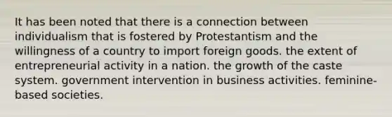 It has been noted that there is a connection between individualism that is fostered by Protestantism and the willingness of a country to import foreign goods. the extent of entrepreneurial activity in a nation. the growth of the caste system. government intervention in business activities. feminine-based societies.