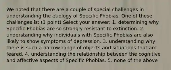 We noted that there are a couple of special challenges in understanding the etiology of Specific Phobias. One of these challenges is: (1 point) Select your answer: 1. determining why Specific Phobias are so strongly resistant to extinction. 2. understanding why individuals with Specific Phobias are also likely to show symptoms of depression. 3. understanding why there is such a narrow range of objects and situations that are feared. 4. understanding the relationship between the cognitive and affective aspects of Specific Phobias. 5. none of the above