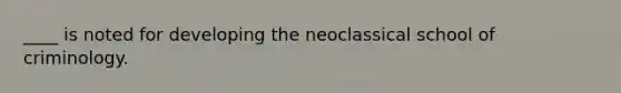 ____ is noted for developing the neoclassical school of criminology.