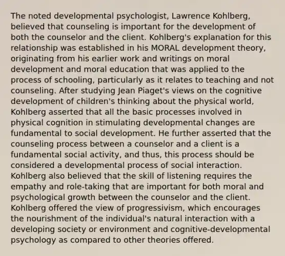 The noted developmental psychologist, Lawrence Kohlberg, believed that counseling is important for the development of both the counselor and the client. Kohlberg's explanation for this relationship was established in his MORAL development theory, originating from his earlier work and writings on moral development and moral education that was applied to the process of schooling, particularly as it relates to teaching and not counseling. After studying Jean Piaget's views on the cognitive development of children's thinking about the physical world, Kohlberg asserted that all the basic processes involved in physical cognition in stimulating developmental changes are fundamental to social development. He further asserted that the counseling process between a counselor and a client is a fundamental social activity, and thus, this process should be considered a developmental process of social interaction. Kohlberg also believed that the skill of listening requires the empathy and role-taking that are important for both moral and psychological growth between the counselor and the client. Kohlberg offered the view of progressivism, which encourages the nourishment of the individual's natural interaction with a developing society or environment and cognitive-developmental psychology as compared to other theories offered.