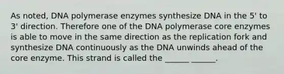 As noted, DNA polymerase enzymes synthesize DNA in the 5' to 3' direction. Therefore one of the DNA polymerase core enzymes is able to move in the same direction as the replication fork and synthesize DNA continuously as the DNA unwinds ahead of the core enzyme. This strand is called the ______ ______.