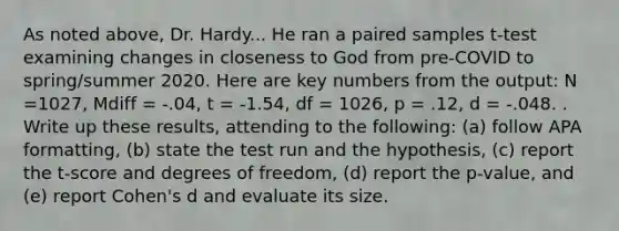 As noted above, Dr. Hardy... He ran a paired samples t-test examining changes in closeness to God from pre-COVID to spring/summer 2020. Here are key numbers from the output: N =1027, Mdiff = -.04, t = -1.54, df = 1026, p = .12, d = -.048. . Write up these results, attending to the following: (a) follow APA formatting, (b) state the test run and the hypothesis, (c) report the t-score and degrees of freedom, (d) report the p-value, and (e) report Cohen's d and evaluate its size.