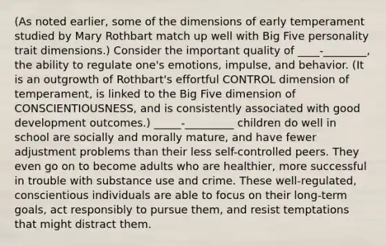 (As noted earlier, some of the dimensions of early temperament studied by Mary Rothbart match up well with Big Five personality trait dimensions.) Consider the important quality of ____-________, the ability to regulate one's emotions, impulse, and behavior. (It is an outgrowth of Rothbart's effortful CONTROL dimension of temperament, is linked to the Big Five dimension of CONSCIENTIOUSNESS, and is consistently associated with good development outcomes.) _____-_________ children do well in school are socially and morally mature, and have fewer adjustment problems than their less self-controlled peers. They even go on to become adults who are healthier, more successful in trouble with substance use and crime. These well-regulated, conscientious individuals are able to focus on their long-term goals, act responsibly to pursue them, and resist temptations that might distract them.