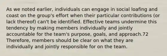 As we noted earlier, individuals can engage in social loafing and coast on the group's effort when their particular contributions (or lack thereof) can't be identified. Effective teams undermine this tendency by making members individually and jointly accountable for the team's purpose, goals, and approach.72 Therefore, members should be clear on what they are individually and jointly responsible for on the team.