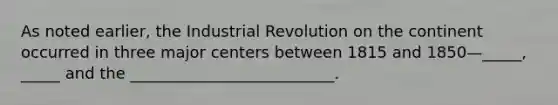 As noted earlier, the Industrial Revolution on the continent occurred in three major centers between 1815 and 1850—_____, _____ and the __________________________.