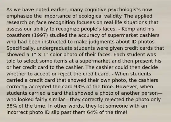 As we have noted earlier, many cognitive psychologists now emphasize the importance of ecological validity. The applied research on face recognition focuses on real-life situations that assess our ability to recognize people's faces. - Kemp and his coauthors (1997) studied the accuracy of supermarket cashiers who had been instructed to make judgments about ID photos. Specifically, undergraduate students were given credit cards that showed a 1" × 1" color photo of their faces. Each student was told to select some items at a supermarket and then present his or her credit card to the cashier. The cashier could then decide whether to accept or reject the credit card. - When students carried a credit card that showed their own photo, the cashiers correctly accepted the card 93% of the time. However, when students carried a card that showed a photo of another person—who looked fairly similar—they correctly rejected the photo only 36% of the time. In other words, they let someone with an incorrect photo ID slip past them 64% of the time!