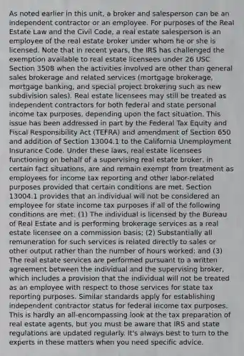 As noted earlier in this unit, a broker and salesperson can be an independent contractor or an employee. For purposes of the Real Estate Law and the Civil Code, a real estate salesperson is an employee of the real estate broker under whom he or she is licensed. Note that in recent years, the IRS has challenged the exemption available to real estate licensees under 26 USC Section 3508 when the activities involved are other than general sales brokerage and related services (mortgage brokerage, mortgage banking, and special project brokering such as new subdivision sales). Real estate licensees may still be treated as independent contractors for both federal and state personal income tax purposes, depending upon the fact situation. This issue has been addressed in part by the Federal Tax Equity and Fiscal Responsibility Act (TEFRA) and amendment of Section 650 and addition of Section 13004.1 to the California Unemployment Insurance Code. Under these laws, real estate licensees functioning on behalf of a supervising real estate broker, in certain fact situations, are and remain exempt from treatment as employees for income tax reporting and other labor-related purposes provided that certain conditions are met. Section 13004.1 provides that an individual will not be considered an employee for state income tax purposes if all of the following conditions are met: (1) The individual is licensed by the Bureau of Real Estate and is performing brokerage services as a real estate licensee on a commission basis; (2) Substantially all remuneration for such services is related directly to sales or other output rather than the number of hours worked; and (3) The real estate services are performed pursuant to a written agreement between the individual and the supervising broker, which includes a provision that the individual will not be treated as an employee with respect to those services for state tax reporting purposes. Similar standards apply for establishing independent contractor status for federal income tax purposes. This is hardly an all-encompassing look at the tax preparation of real estate agents, but you must be aware that IRS and state regulations are updated regularly. It's always best to turn to the experts in these matters when you need specific advice.