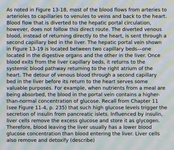 As noted in Figure 13-18, most of the blood flows from arteries to arterioles to capillaries to venules to veins and back to the heart. Blood flow that is diverted to the hepatic portal circulation, however, does not follow this direct route. The diverted venous blood, instead of returning directly to the heart, is sent through a second capillary bed in the liver. The hepatic portal vein shown in Figure 13-19 is located between two capillary beds—one located in the digestive organs and the other in the liver. Once blood exits from the liver capillary beds, it returns to the systemic blood pathway returning to the right atrium of the heart. The detour of venous blood through a second capillary bed in the liver before its return to the heart serves some valuable purposes. For example, when nutrients from a meal are being absorbed, the blood in the portal vein contains a higher-than-normal concentration of glucose. Recall from Chapter 11 (see Figure 11-4, p. 235) that such high glucose levels trigger the secretion of insulin from pancreatic islets. Influenced by insulin, liver cells remove the excess glucose and store it as glycogen. Therefore, blood leaving the liver usually has a lower blood glucose concentration than blood entering the liver. Liver cells also remove and detoxify (describe)