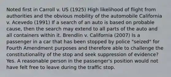 Noted first in Carroll v. US (1925) High likelihood of flight from authorities and the obvious mobility of the automobile California v. Acevedo (1991) If a search of an auto is based on probable cause, then the search may extend to all parts of the auto and all containers within it. Brendlin v. California (2007) Is a passenger in a car that has been stopped by police "seized" for Fourth Amendment purposes and therefore able to challenge the constitutionality of the stop and seek suppression of evidence? Yes. A reasonable person in the passenger's position would not have felt free to leave during the traffic stop.