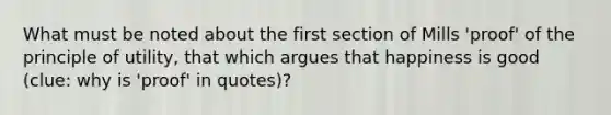 What must be noted about the first section of Mills 'proof' of the principle of utility, that which argues that happiness is good (clue: why is 'proof' in quotes)?