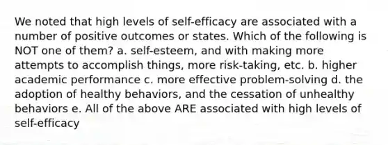 We noted that high levels of self-efficacy are associated with a number of positive outcomes or states. Which of the following is NOT one of them? a. self-esteem, and with making more attempts to accomplish things, more risk-taking, etc. b. higher academic performance c. more effective problem-solving d. the adoption of healthy behaviors, and the cessation of unhealthy behaviors e. All of the above ARE associated with high levels of self-efficacy