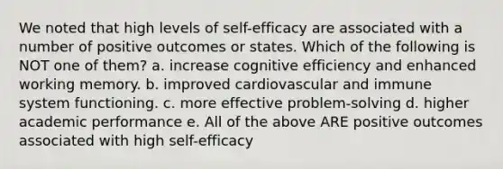 We noted that high levels of self-efficacy are associated with a number of positive outcomes or states. Which of the following is NOT one of them? a. increase cognitive efficiency and enhanced working memory. b. improved cardiovascular and immune system functioning. c. more effective problem-solving d. higher academic performance e. All of the above ARE positive outcomes associated with high self-efficacy