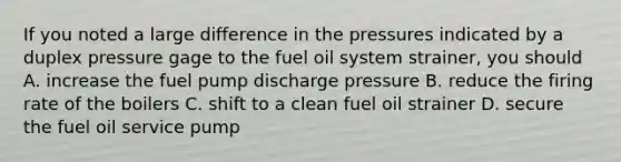 If you noted a large difference in the pressures indicated by a duplex pressure gage to the fuel oil system strainer, you should A. increase the fuel pump discharge pressure B. reduce the firing rate of the boilers C. shift to a clean fuel oil strainer D. secure the fuel oil service pump