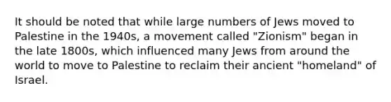 It should be noted that while large numbers of Jews moved to Palestine in the 1940s, a movement called "Zionism" began in the late 1800s, which influenced many Jews from around the world to move to Palestine to reclaim their ancient "homeland" of Israel.