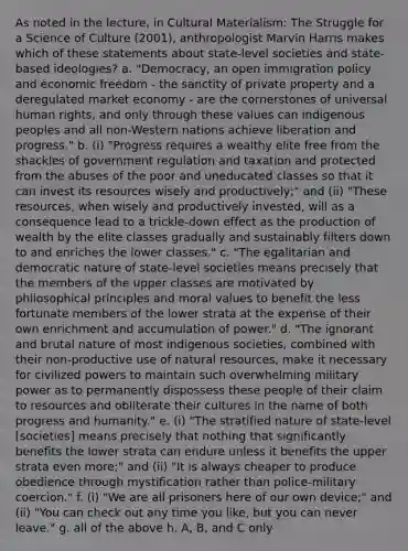 As noted in the lecture, in Cultural Materialism: The Struggle for a Science of Culture (2001), anthropologist Marvin Harris makes which of these statements about state-level societies and state-based ideologies? a. "Democracy, an open immigration policy and economic freedom - the sanctity of private property and a deregulated market economy - are the cornerstones of universal human rights, and only through these values can indigenous peoples and all non-Western nations achieve liberation and progress." b. (i) "Progress requires a wealthy elite free from the shackles of government regulation and taxation and protected from the abuses of the poor and uneducated classes so that it can invest its resources wisely and productively;" and (ii) "These resources, when wisely and productively invested, will as a consequence lead to a trickle-down effect as the production of wealth by the elite classes gradually and sustainably filters down to and enriches the lower classes." c. "The egalitarian and democratic nature of state-level societies means precisely that the members of the upper classes are motivated by philosophical principles and moral values to benefit the less fortunate members of the lower strata at the expense of their own enrichment and accumulation of power." d. "The ignorant and brutal nature of most indigenous societies, combined with their non-productive use of natural resources, make it necessary for civilized powers to maintain such overwhelming military power as to permanently dispossess these people of their claim to resources and obliterate their cultures in the name of both progress and humanity." e. (i) "The stratified nature of state-level [societies] means precisely that nothing that significantly benefits the lower strata can endure unless it benefits the upper strata even more;" and (ii) "It is always cheaper to produce obedience through mystification rather than police-military coercion." f. (i) "We are all prisoners here of our own device;" and (ii) "You can check out any time you like, but you can never leave." g. all of the above h. A, B, and C only