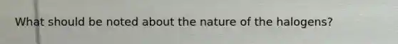 What should be noted about the nature of the halogens?