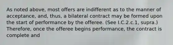 As noted above, most offers are indifferent as to the manner of acceptance, and, thus, a bilateral contract may be formed upon the start of performance by the offeree. (See I.C.2.c.1, supra.) Therefore, once the offeree begins performance, the contract is complete and