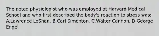 The noted physiologist who was employed at Harvard Medical School and who first described the body's reaction to stress was: A.Lawrence LeShan. B.Carl Simonton. C.Walter Cannon. D.George Engel.