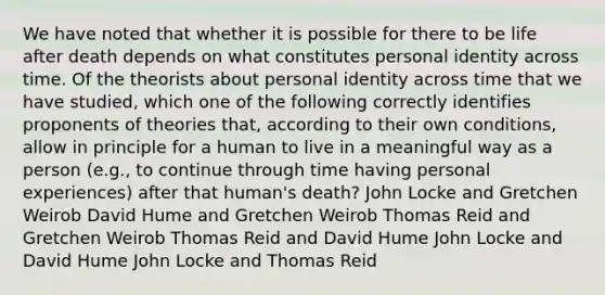 We have noted that whether it is possible for there to be life after death depends on what constitutes personal identity across time. Of the theorists about personal identity across time that we have studied, which one of the following correctly identifies proponents of theories that, according to their own conditions, allow in principle for a human to live in a meaningful way as a person (e.g., to continue through time having personal experiences) after that human's death? John Locke and Gretchen Weirob David Hume and Gretchen Weirob Thomas Reid and Gretchen Weirob Thomas Reid and David Hume John Locke and David Hume John Locke and Thomas Reid