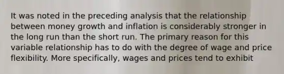 It was noted in the preceding analysis that the relationship between money growth and inflation is considerably stronger in the long run than the short run. The primary reason for this variable relationship has to do with the degree of wage and price flexibility. More​ specifically, wages and prices tend to exhibit