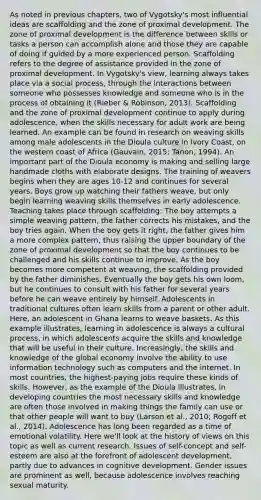 As noted in previous chapters, two of Vygotsky's most influential ideas are scaffolding and the zone of proximal development. The zone of proximal development is the difference between skills or tasks a person can accomplish alone and those they are capable of doing if guided by a more experienced person. Scaffolding refers to the degree of assistance provided in the zone of proximal development. In Vygotsky's view, learning always takes place via a social process, through the interactions between someone who possesses knowledge and someone who is in the process of obtaining it (Rieber & Robinson, 2013). Scaffolding and the zone of proximal development continue to apply during adolescence, when the skills necessary for adult work are being learned. An example can be found in research on weaving skills among male adolescents in the Dioula culture in Ivory Coast, on the western coast of Africa (Gauvain, 2015; Tanon, 1994). An important part of the Dioula economy is making and selling large handmade cloths with elaborate designs. The training of weavers begins when they are ages 10-12 and continues for several years. Boys grow up watching their fathers weave, but only begin learning weaving skills themselves in early adolescence. Teaching takes place through scaffolding: The boy attempts a simple weaving pattern, the father corrects his mistakes, and the boy tries again. When the boy gets it right, the father gives him a more complex pattern, thus raising the upper boundary of the zone of proximal development so that the boy continues to be challenged and his skills continue to improve. As the boy becomes more competent at weaving, the scaffolding provided by the father diminishes. Eventually the boy gets his own loom, but he continues to consult with his father for several years before he can weave entirely by himself. Adolescents in traditional cultures often learn skills from a parent or other adult. Here, an adolescent in Ghana learns to weave baskets. As this example illustrates, learning in adolescence is always a cultural process, in which adolescents acquire the skills and knowledge that will be useful in their culture. Increasingly, the skills and knowledge of the global economy involve the ability to use information technology such as computers and the internet. In most countries, the highest-paying jobs require these kinds of skills. However, as the example of the Dioula illustrates, in developing countries the most necessary skills and knowledge are often those involved in making things the family can use or that other people will want to buy (Larson et al., 2010; Rogoff et al., 2014). Adolescence has long been regarded as a time of emotional volatility. Here we'll look at the history of views on this topic as well as current research. Issues of self-concept and self-esteem are also at the forefront of adolescent development, partly due to advances in cognitive development. Gender issues are prominent as well, because adolescence involves reaching sexual maturity.