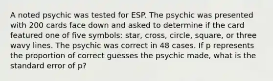 A noted psychic was tested for ESP. The psychic was presented with 200 cards face down and asked to determine if the card featured one of five symbols: star, cross, circle, square, or three wavy lines. The psychic was correct in 48 cases. If p represents the proportion of correct guesses the psychic made, what is the standard error of p?