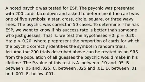 A noted psychic was tested for ESP. The psychic was presented with 200 cards face down and asked to determine if the card was one of five symbols: a star, cross, circle, square, or three wavy lines. The psychic was correct in 50 cases. To determine if he has ESP, we want to know if his success rate is better than someone who just guesses. That is, we test the hypotheses H0: p = 0.20, Ha: p > 0.20, where p represent the proportion of cards for which the psychic correctly identifies the symbol in random trials. Assume the 200 trials described above can be treated as an SRS from the population of all guesses the psychic would make in his lifetime. The P-value of this test is A. between .10 and .05. B. between .05 and .025. C. between .025 and .01. D. between .01 and .001. E. below .001.