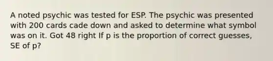 A noted psychic was tested for ESP. The psychic was presented with 200 cards cade down and asked to determine what symbol was on it. Got 48 right If p is the proportion of correct guesses, SE of p?