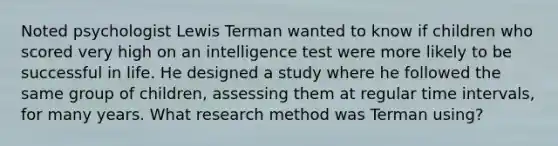 Noted psychologist Lewis Terman wanted to know if children who scored very high on an intelligence test were more likely to be successful in life. He designed a study where he followed the same group of children, assessing them at regular time intervals, for many years. What research method was Terman using?