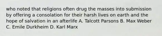 who noted that religions often drug the masses into submission by offering a consolation for their harsh lives on earth and the hope of salvation in an afterlife A. Talcott Parsons B. Max Weber C. Emile Durkheim D. Karl Marx