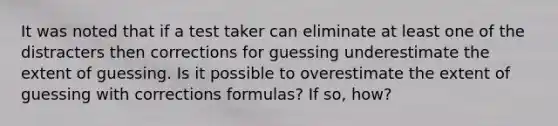 It was noted that if a test taker can eliminate at least one of the distracters then corrections for guessing underestimate the extent of guessing. Is it possible to overestimate the extent of guessing with corrections formulas? If so, how?