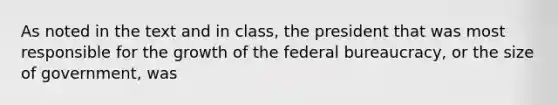 As noted in the text and in class, the president that was most responsible for the growth of the federal bureaucracy, or the size of government, was