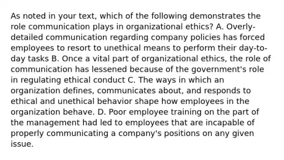 As noted in your text, which of the following demonstrates the role communication plays in organizational ethics? A. Overly-detailed communication regarding company policies has forced employees to resort to unethical means to perform their day-to-day tasks B. Once a vital part of organizational ethics, the role of communication has lessened because of the government's role in regulating ethical conduct C. The ways in which an organization defines, communicates about, and responds to ethical and unethical behavior shape how employees in the organization behave. D. Poor employee training on the part of the management had led to employees that are incapable of properly communicating a company's positions on any given issue.