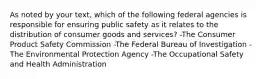 As noted by your text, which of the following federal agencies is responsible for ensuring public safety as it relates to the distribution of consumer goods and services? -The Consumer Product Safety Commission -The Federal Bureau of Investigation -The Environmental Protection Agency -The Occupational Safety and Health Administration