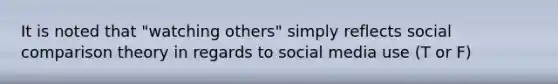 It is noted that "watching others" simply reflects social comparison theory in regards to social media use (T or F)