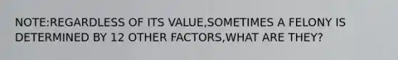 NOTE:REGARDLESS OF ITS VALUE,SOMETIMES A FELONY IS DETERMINED BY 12 OTHER FACTORS,WHAT ARE THEY?