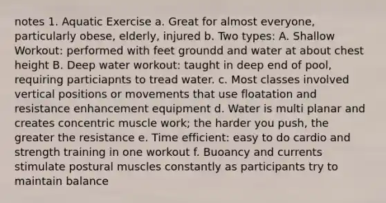 notes 1. Aquatic Exercise a. Great for almost everyone, particularly obese, elderly, injured b. Two types: A. Shallow Workout: performed with feet groundd and water at about chest height B. Deep water workout: taught in deep end of pool, requiring particiapnts to tread water. c. Most classes involved vertical positions or movements that use floatation and resistance enhancement equipment d. Water is multi planar and creates concentric muscle work; the harder you push, the greater the resistance e. Time efficient: easy to do cardio and strength training in one workout f. Buoancy and currents stimulate postural muscles constantly as participants try to maintain balance