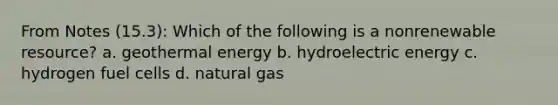 From Notes (15.3): Which of the following is a nonrenewable resource? a. geothermal energy b. hydroelectric energy c. hydrogen fuel cells d. natural gas