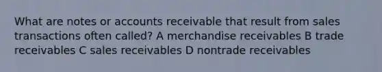 What are notes or accounts receivable that result from sales transactions often called? A merchandise receivables B trade receivables C sales receivables D nontrade receivables